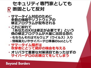 セキュリティ専門家としても
断固として反対
• サマータイム対応のために
多数の機器やソフトウェアの
修正プログラムが配布される
• これに紛れて
「あなたのXXは修正が必要です」という
偽の修正プログラムが大量に出回る恐れ
• もちろんそれはマルウェア（ウイルス）入り
• 情報漏えいやサイバーテロ準備のbotとして
• サマータイム騒ぎは
攻撃者にとって絶好の機会を与える
• オリパラで重要な対策項目であったはずの
サイバーテロのお膳立てをしてしまう
 