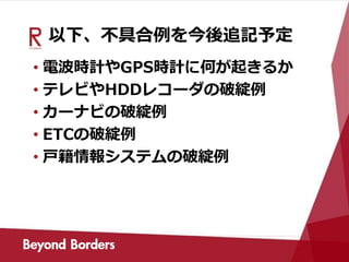 以下、不具合例を今後追記予定
• 電波時計やGPS時計に何が起きるか
• テレビやHDDレコーダの破綻例
• カーナビの破綻例
• ETCの破綻例
• 戸籍情報システムの破綻例
 