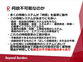 何故不可能なのか
• 多くの情報システムが「時間」を基準に動作
• この情報システムがあまりにも多い
• 政府・自治体の情報システムはもちろん
医療・交通運輸・金融・エネルギー・通信放送・防衛…
の重要インフラシステムから
企業内の業務・財務・人事給与等のシステム、
家庭内のテレビ・エアコンなどの家電まで
• これらの時間変更の工数が膨大
• 手動設定できるものは手間だがまだマシ
• 自動設定するものこそ「正しく自動設定」されるか不明
• しかも特に24時間動作のシステムにおいて
夏時間実施前後で誤動作の可能性が高く要精査
理由が判明しても修正が不可能の場合多々あり
 