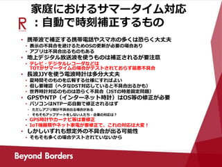 家庭におけるサマータイム対応
：自動で時刻補正するもの
• 携帯波で補正する携帯電話やスマホの多くは恐らく大丈夫
• 表示の不具合を避けるためOSの更新が必要の場合あり
• アプリは不具合出るものもある
• 地上デジタル放送波を使うものは補正されるが要注意
• テレビ・デジタルレコーダなどは
TOTがサマータイムの場合がテストされておらず最悪不具合
• 長波JJYを使う電波時計は多分大丈夫
• 夏時間そのものを広報する仕様にすればよい
• 但し要確認（ヘタなDST対応していると不具合出るかも）
• 世界時計対応のものは恐らく不具合（JSTの時差固定問題）
• GPSやNTP（インターネット時計）はOS等の修正が必要
• パソコンはNTP一応自動で修正されるはず
• ただしアプリ類が不具合出る場合がある
• そもそもアップデートをしない人たち・企業の対応は？
• GPS時計やカーナビ等は要修正
• IoT機器類やネット家電が要修正で、これの対応は大変！
• しかしいずれも想定外の不具合が出る可能性
• そもそも多くの場合テストされていないから
 