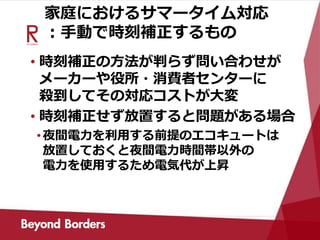 家庭におけるサマータイム対応
：手動で時刻補正するもの
• 時刻補正の方法が判らず問い合わせが
メーカーや役所・消費者センターに
殺到してその対応コストが大変
• 時刻補正せず放置すると問題がある場合
•夜間電力を利用する前提のエコキュートは
放置しておくと夜間電力時間帯以外の
電力を使用するため電気代が上昇
 