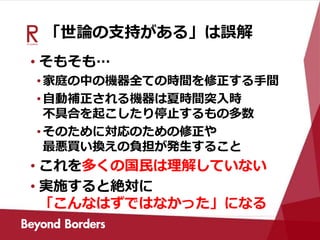 「世論の支持がある」は誤解
• そもそも…
•家庭の中の機器全ての時間を修正する手間
•自動補正される機器は夏時間突入時
不具合を起こしたり停止するもの多数
•そのために対応のための修正や
最悪買い換えの負担が発生すること
• これを多くの国民は理解していない
• 実施すると絶対に
「こんなはずではなかった」になる
 