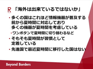 「海外は出来ているではないか」
• 多くの国はこれほど情報機器が普及する
前から夏時間に対応しており
多くの機器が夏時間を考慮している
•ワンボタンで夏時間に切り替わるなど
• そもそも夏時間が習慣として
定着している
• 先進国で最近夏時間に移行した国はない
 