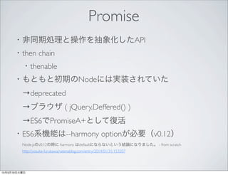 Promise
・非同期処理と操作を抽象化したAPI
・then chain
 ・thenable
・もともと初期のNodeには実装されていた
 →deprecated
 →ブラウザ ( jQuery.Deffered() )
 →ES6でPromiseA+として復活
・ES6系機能は--harmony optionが必要（v0.12）
  Node.jsのv0.12の時に harmony はdefaultにならないという結論になりました。 - from scratch
  http://yosuke-furukawa.hatenablog.com/entry/2014/01/31/153207
 