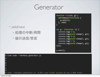 Generator
・yeild/next
 ・処理の中断/再開
 ・値の送信/受信
$ time node --harmony generator.js
Sync 1
Async 1
Async 2
Async 3
# node --harmony generator.js 0.07s user 0.03s system 2% cpu 3.099 total
 