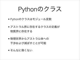 Pythonのクラス
• Pythonのクラスはモジュール変数
• アストラル界に存在するクラスの定義が 
物質界に存在する
• 物理世界からアストラル体への 
干渉および滅ぼすことが可能
• そんなに偉くない

 