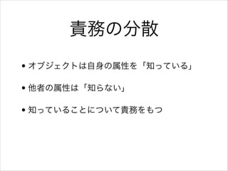 責務の分散
• オブジェクトは自身の属性を「知っている」
• 他者の属性は「知らない」
• 知っていることについて責務をもつ

 