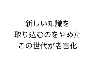 新しい知識を
取り込むのをやめた
この世代が老害化

 