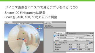 Sherer100をHierarchyに配置
Scaleを(-100, 100, 100)ぐらいに調整
パノラマ画像をハコスコで見るアプリを作る その3
 