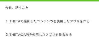 ⒈ THETAで撮影したコンテンツを使用したアプリを作る
⒉ THETAのAPIを使用したアプリを作る方法
今日、話すこと
 