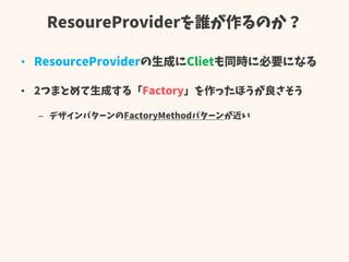 ResoureProviderを誰が作るのか？
• ResourceProviderの生成にClietも同時に必要になる
• 2つまとめて生成する「Factory」を作ったほうが良さそう
– デザインパターンのFactoryMethodパターンが近い
 