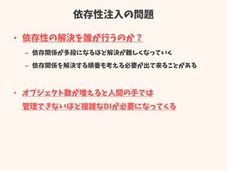 依存性注入の問題
• 依存性の解決を誰が行うのか？
– 依存関係が多段になるほど解決が難しくなっていく
– 依存関係を解決する順番も考える必要が出て来ることがある
• オブジェクト数が増えると人間の手では
管理できないほど複雑なDIが必要になってくる
 