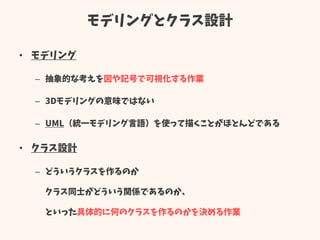 モデリングとクラス設計
• モデリング
– 抽象的な考えを図や記号で可視化する作業
– 3Dモデリングの意味ではない
– UML（統一モデリング言語）を使って描くことがほとんどである
• クラス設計
– どういうクラスを作るのか
クラス同士がどういう関係であるのか、
といった具体的に何のクラスを作るのかを決める作業
 