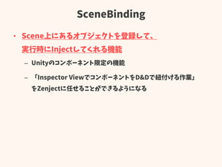 SceneBinding
• Scene上にあるオブジェクトを登録して、
実行時にInjectしてくれる機能
– Unityのコンポーネント限定の機能
– 「Inspector ViewでコンポーネントをD&Dで紐付ける作業」
をZenjectに任せることができるようになる
 