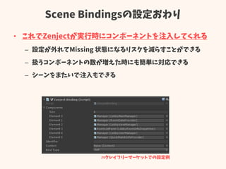 Scene Bindingsの設定おわり
• これでZenjectが実行時にコンポーネントを注入してくれる
– 設定が外れてMissing 状態になるリスクを減らすことができる
– 扱うコンポーネントの数が増えた時にも簡単に対応できる
– シーンをまたいで注入もできる
ハクレイフリーマーケットでの設定例
 