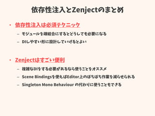 依存性注入とZenjectのまとめ
• 依存性注入は必須テクニック
– モジュールを疎結合にするとどうしても必要になる
– DIしやすい形に設計していけるとよい
• Zenjectはすごい便利
– 複雑なDIをする必要があるなら使うことをオススメ
– Scene Bindingsを使えばEditor上のぽちぽち作業を減らせられる
– Singleton Mono Behaviour の代わりに使うこともできる
 