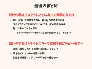 最後のまとめ
• 設計作業はプログラミングにおいて普遍的なもの
– 設計について勉強するなら、Unityの参考書よりは
プログラミングそのものについて扱っている本の方が
詳しく書いてあると思う
• Unityのサンプルプログラムは設計原則守ってないヤツ多い
• 設計の学習はトライ＆エラーで経験を積むのが一番早い
– 実際に経験しないと設計の話はピンとこない
– 手を動かしていろいろ設計を試し、
失敗を繰り返して学ぶのがやっぱ一番はやい
 