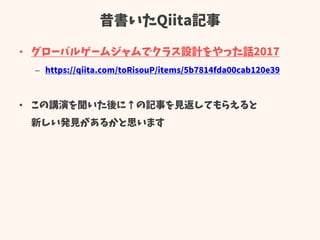 昔書いたQiita記事
• グローバルゲームジャムでクラス設計をやった話2017
– https://qiita.com/toRisouP/items/5b7814fda00cab120e39
• この講演を聞いた後に↑の記事を見返してもらえると
新しい発見があるかと思います
 