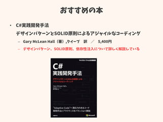 おすすめの本
• C#実践開発手法
デザインパターンとSOLID原則によるアジャイルなコーディング
– Gary McLean Hall（著）,クイープ 訳 ／ 5,400円
– デザインパターン、SOLID原則、依存性注入について詳しく解説している
 