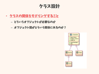 クラス設計
• クラスの関係をモデリングすること
– どういうオブジェクトが必要なのか
– オブジェクト間がどういう関係にあるのか？
 