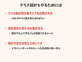 クラス設計をやるためには
• クラス図が読み書きできる必要がある
– UMLのクラス図を覚えるのがよい
• 設計原則を覚える必要がある
– 設計する上で守ることが推奨されるルール
• 設計の定石も覚えておくべき
– デザインパターンやDIといった応用性の高い考え
 