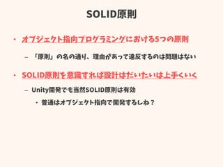 SOLID原則
• オブジェクト指向プログラミングにおける5つの原則
– 「原則」の名の通り、理由があって違反するのは問題はない
• SOLID原則を意識すれば設計はだいたいは上手くいく
– Unity開発でも当然SOLID原則は有効
• 普通はオブジェクト指向で開発するしね？
 