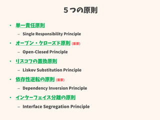 ５つの原則
• 単一責任原則
– Single Responsibility Principle
• オープン・クローズド原則 (重要)
– Open-Closed Principle
• リスコフの置換原則
– Liskov Substitution Principle
• 依存性逆転の原則 (重要)
– Dependency Inversion Principle
• インターフェイス分離の原則
– Interface Segregation Principle
 