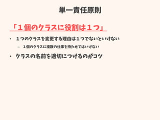 単一責任原則
「１個のクラスに役割は１つ」
• １つのクラスを変更する理由は１つでないといけない
– １個のクラスに複数の仕事を持たせてはいけない
• クラスの名前を適切につけるのがコツ
 