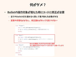 何がダメ？
• Bulletの操作対象が増えた時にコードに修正が必要
– 全てのSwitch文を漏れなく探して書き換える必要がある
– 変更の手間もかかるし、修正漏れがあっても気づけない
Bossを実装したのでSwitch文に追加
もし追加を忘れてもエラーにならないし動いてしまう
 