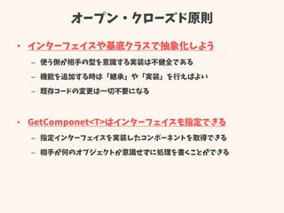 オープン・クローズド原則
• インターフェイスや基底クラスで抽象化しよう
– 使う側が相手の型を意識する実装は不健全である
– 機能を追加する時は「継承」や「実装」を行えばよい
– 既存コードの変更は一切不要になる
• GetComponet<T>はインターフェイスも指定できる
– 指定インターフェイスを実装したコンポーネントを取得できる
– 相手が何のオブジェクトか意識せずに処理を書くことができる
 