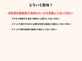 どういう意味？
• 派生型は基底型で決めたルールを変更してはいけない
– アクセス修飾子を派生で勝手に上書きしてはいけない
– メソッドを実行するのに必要な判定を基底より強化してはいけない
– メソッドの実行結果を基底より緩くしてはいけない
 