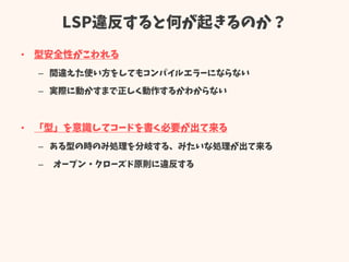 LSP違反すると何が起きるのか？
• 型安全性がこわれる
– 間違えた使い方をしてもコンパイルエラーにならない
– 実際に動かすまで正しく動作するかわからない
• 「型」を意識してコードを書く必要が出て来る
– ある型の時のみ処理を分岐する、みたいな処理が出て来る
– オープン・クローズド原則に違反する
 