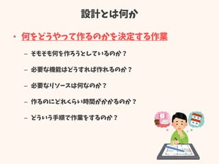 設計とは何か
• 何をどうやって作るのかを決定する作業
– そもそも何を作ろうとしているのか？
– 必要な機能はどうすれば作れるのか？
– 必要なリソースは何なのか？
– 作るのにどれくらい時間がかかるのか？
– どういう手順で作業をするのか？
 