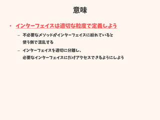 意味
• インターフェイスは適切な粒度で定義しよう
– 不必要なメソッドがインターフェイスに紛れていると
使う側で混乱する
– インターフェイスを適切に分離し、
必要なインターフェイスにだけアクセスできるようにしよう
 