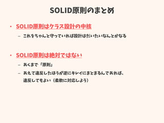 SOLID原則のまとめ
• SOLID原則はクラス設計の中核
– これをちゃんと守っていれば設計はだいたいなんとかなる
• SOLID原則は絶対ではない
– あくまで「原則」
– あえて違反したほうが逆にキレイにまとまるんであれば、
違反してもよい（柔軟に対応しよう）
 