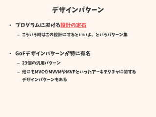 デザインパターン
• プログラムにおける設計の定石
– こういう時はこの設計にするといいよ、というパターン集
• GoFデザインパターンが特に有名
– 23個の汎用パターン
– 他にもMVCやMVVMやMVPといったアーキテクチャに関する
デザインパターンもある
 