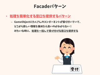 Facadeパターン
• 処理を簡単化する窓口を提供するパターン
– GameObjectにたくさんのコンポーネントが張り付いていて、
どこから欲しい情報を集めたら良いのかわからない！
みたいな時に、処理を一括して受け付ける窓口を提供する
 