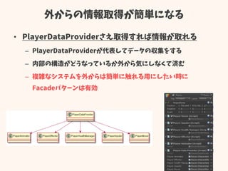 外からの情報取得が簡単になる
• PlayerDataProviderさえ取得すれば情報が取れる
– PlayerDataProviderが代表してデータの収集をする
– 内部の構造がどうなっているか外から気にしなくて済む
– 複雑なシステムを外からは簡単に触れる用にしたい時に
Facadeパターンは有効
 