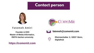 Fatemeh Amiri
Contact person
Founder & CEO
Master of Media Informatics,
RWTH Aachen university
fatemeh@comemit.com
https://comemit.com
Rheinwerkallee 3, 53227 Bonn,
Digitalhub
 