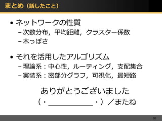 まとめ（話したこと）

• ネットワークの性質
  – 次数分布，平均距離，クラスター係数
  – 木っぽさ

• それを活用したアルゴリズム
  – 理論系：中心性，ルーティング，支配集合
  – 実装系：密部分グラフ，可視化，最短路

      ありがとうございました
     （・__________・）／またね

                          30
 