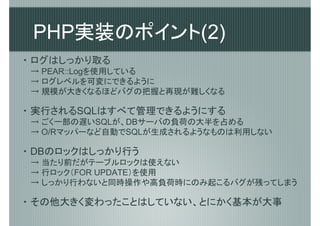 PHP実装のポイント(2)
・ ログはしっかり取る
 → PEAR::Logを使用している
 → ログレベルを可変にできるように
 → 規模が大きくなるほどバグの把握と再現が難しくなる

・ 実行されるSQLはすべて管理できるようにする
 → ごく一部の遅いSQLが、DBサーバの負荷の大半を占める
 → O/Rマッパーなど自動でSQLが生成されるようなものは利用しない

・ DBのロックはしっかり行う
 → 当たり前だがテーブルロックは使えない
 → 行ロック（FOR UPDATE）を使用
 → しっかり行わないと同時操作や高負荷時にのみ起こるバグが残ってしまう

・ その他大きく変わったことはしていない、とにかく基本が大事
 