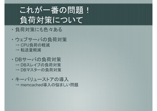 これが一番の問題！
  負荷対策について
・ 負荷対策にも色々ある

・ ウェブサーバの負荷対策
→ CPU負荷の軽減
→ 転送量軽減

・ DBサーバの負荷対策
→ DBスレイブの負荷対策
→ DBマスターの負荷対策

・ キーバリューストアの導入
→ memcached導入の悩ましい問題
 