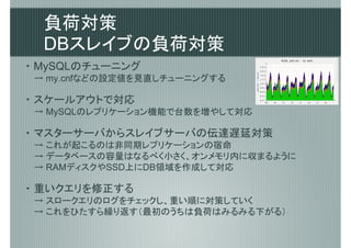 負荷対策
  DBスレイブの負荷対策
・ MySQLのチューニング
 → my.cnfなどの設定値を見直しチューニングする

・ スケールアウトで対応
 → MySQLのレプリケーション機能で台数を増やして対応

・ マスターサーバからスレイブサーバの伝達遅延対策
 → これが起こるのは非同期レプリケーションの宿命
 → データベースの容量はなるべく小さく、オンメモリ内に収まるように
 → RAMディスクやSSD上にDB領域を作成して対応

・ 重いクエリを修正する
 → スロークエリのログをチェックし、重い順に対策していく
 → これをひたすら繰り返す（最初のうちは負荷はみるみる下がる）
 