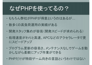 なぜPHPを使ってるの？
・ もちろん弊社がPHPが得意というのはあるが…
・ 数多くの高負荷運用の実績がある
・ 開発スタッフ集めが容易（開発スピードが求められる）
・ 処理速度がわりと高速、APCなどのアクセラレータで更
  にスピードアップ
・ プログラム更新の容易さ。メンテナンスなしでゲームを動
  かしながら柔軟にアップ作業ができる
・ PHPだけが特段ゲーム向きの言語というわけではない
 