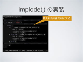 implode() の実装
PHP_FUNCTION(implode)!
{!
********************** SNIP *********************!
if (arg2 == NULL) {!
********************** SNIP *********************!
} else {!
if (Z_TYPE_PP(arg1) == IS_ARRAY) {!
arr = *arg1;!
convert_to_string_ex(arg2);!
delim = *arg2;!
} else if (Z_TYPE_PP(arg2) == IS_ARRAY) {!
arr = *arg2;!
convert_to_string_ex(arg1);!
delim = *arg1;!
} else {!
********************** SNIP *********************!
}!
}!
!
php_implode(delim, arr, return_value TSRMLS_CC);
第 2 引数が指定されている
 