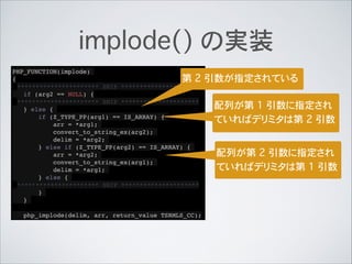 implode() の実装
PHP_FUNCTION(implode)!
{!
********************** SNIP *********************!
if (arg2 == NULL) {!
********************** SNIP *********************!
} else {!
if (Z_TYPE_PP(arg1) == IS_ARRAY) {!
arr = *arg1;!
convert_to_string_ex(arg2);!
delim = *arg2;!
} else if (Z_TYPE_PP(arg2) == IS_ARRAY) {!
arr = *arg2;!
convert_to_string_ex(arg1);!
delim = *arg1;!
} else {!
********************** SNIP *********************!
}!
}!
!
php_implode(delim, arr, return_value TSRMLS_CC);
第 2 引数が指定されている
配列が第 1 引数に指定され
ていればデリミタは第 2 引数
配列が第 2 引数に指定され
ていればデリミタは第 1 引数
 