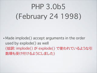 PHP 3.0b5
(February 24 1998)
• Made implode() accept arguments in the order
used by explode() as well 
(拙訳: implode() が explode() で使われているような引
数順も受け付けるようにしました)
 