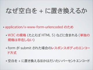 なぜ空白を + に置き換えるか
• application/x-www-form-urlencoded のため
• W3C の規格 (たとえば HTML 5) などに含まれる (単独の
規格は存在しない)
• form が submit された場合のレスポンスボディのエンコー
ド方式
• 空白を + に置き換えるほかはだいたいパーセントエンコード
 