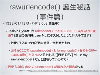 rawurlencode() 誕生秘話
(事件篇)
• 1998/01/15 頃 (PHP 3.0b3 開発中)
• Jaakko Hyvätti が urlencode() で & をエンコードしないように変
更？ (意図の説明を user ML にポストしたようだが入手できず)
• PHP/FI 2.0 での変更の意図に合わせたもの
• おそらくここで rawurlencode() と formencode() (おそらくリリー
ス前に削除) が入ったと思われる ([PHP-DEV] ML で my
rawurlencode() などと説明しているので)
• PHP 3.0b3-dev の urlencode() が壊れたと報告がくる
議論のスレッドは http://marc.info/?t=90279138700001&r=1&w=4 http://marc.info/?t=90279138700002&r=1&w=2
 