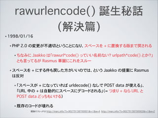 rawurlencode() 誕生秘話
(解決篇)
• 1998/01/16
• PHP 2.0 の変更が不適切ということになり、スペースを + に置換する版まで戻される
• ちなみに Jaakko は「rawurl*code() っていい名前ない？�urlpath*code() とか？」
とも言ってるが Rasmus 華麗にこれをスルー
• スペースを + にする件も戻した方がいいのでは、という Jaakko の提案に Rasmus
は反対
• 「スペースが + になっていれば urldecode() なしで POST data が使える」、
「URL 中の + は自動的にスペースにデコードされる」（= つまり + なら URL と
POST data どっちもいける）
• 既存のコードが壊れる
議論のスレッドは http://marc.info/?t=90279138700001&r=1&w=4 http://marc.info/?t=90279138700002&r=1&w=2
 